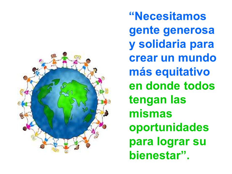 Necesitamos gente generosa y solidaria para crear un mundo más equitativo en donde todos tengan las mismas oportunidades para lograr su bienestar .