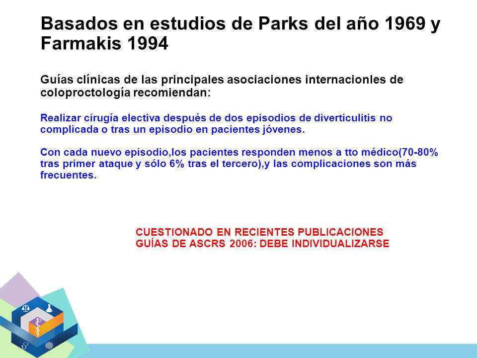 Basados en estudios de Parks del año 1969 y Farmakis 1994 Guías clínicas de las principales asociaciones internacionles de coloproctología recomiendan: Realizar cirugía electiva después de dos episodios de diverticulitis no complicada o tras un episodio en pacientes jóvenes.