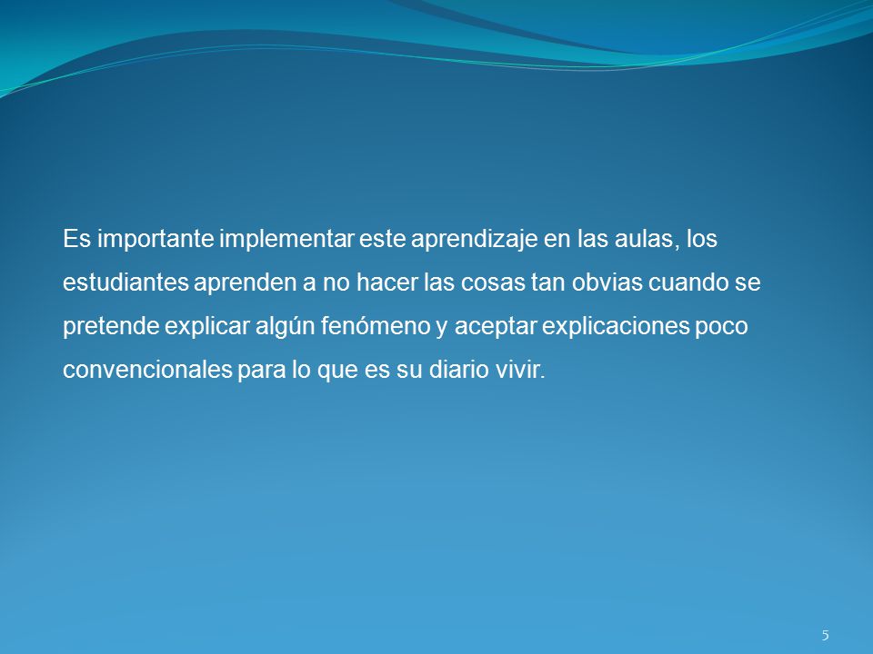 Es importante implementar este aprendizaje en las aulas, los estudiantes aprenden a no hacer las cosas tan obvias cuando se pretende explicar algún fenómeno y aceptar explicaciones poco convencionales para lo que es su diario vivir.