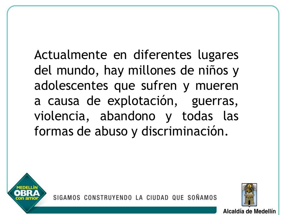Actualmente en diferentes lugares del mundo, hay millones de niños y adolescentes que sufren y mueren a causa de explotación, guerras, violencia, abandono y todas las formas de abuso y discriminación.