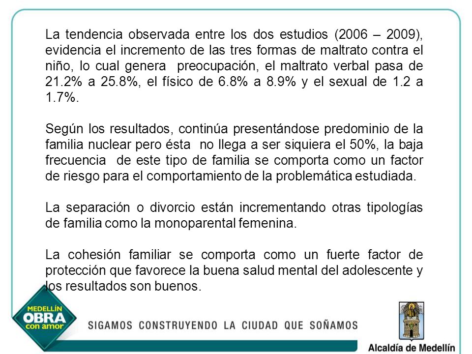 La tendencia observada entre los dos estudios (2006 – 2009), evidencia el incremento de las tres formas de maltrato contra el niño, lo cual genera preocupación, el maltrato verbal pasa de 21.2% a 25.8%, el físico de 6.8% a 8.9% y el sexual de 1.2 a 1.7%.