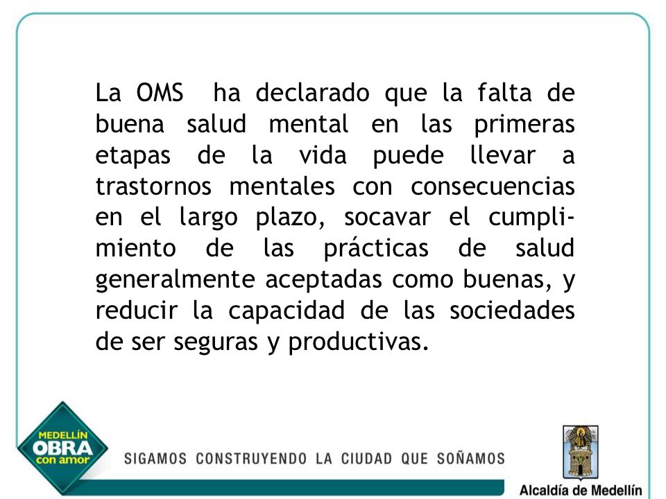 La OMS ha declarado que la falta de buena salud mental en las primeras etapas de la vida puede llevar a trastornos mentales con consecuencias en el largo plazo, socavar el cumpli-miento de las prácticas de salud generalmente aceptadas como buenas, y reducir la capacidad de las sociedades de ser seguras y productivas.