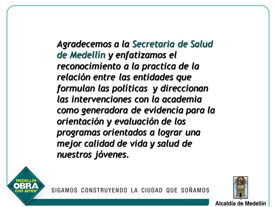 Agradecemos a la Secretaria de Salud de Medellín y enfatizamos el reconocimiento a la practica de la relación entre las entidades que formulan las políticas y direccionan las intervenciones con la academia como generadora de evidencia para la orientación y evaluación de los programas orientados a lograr una mejor calidad de vida y salud de nuestros jóvenes.