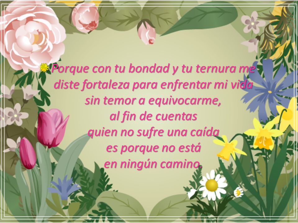 Porque con tu bondad y tu ternura me diste fortaleza para enfrentar mi vida sin temor a equivocarme, al fin de cuentas quien no sufre una caída es porque no está en ningún camino.