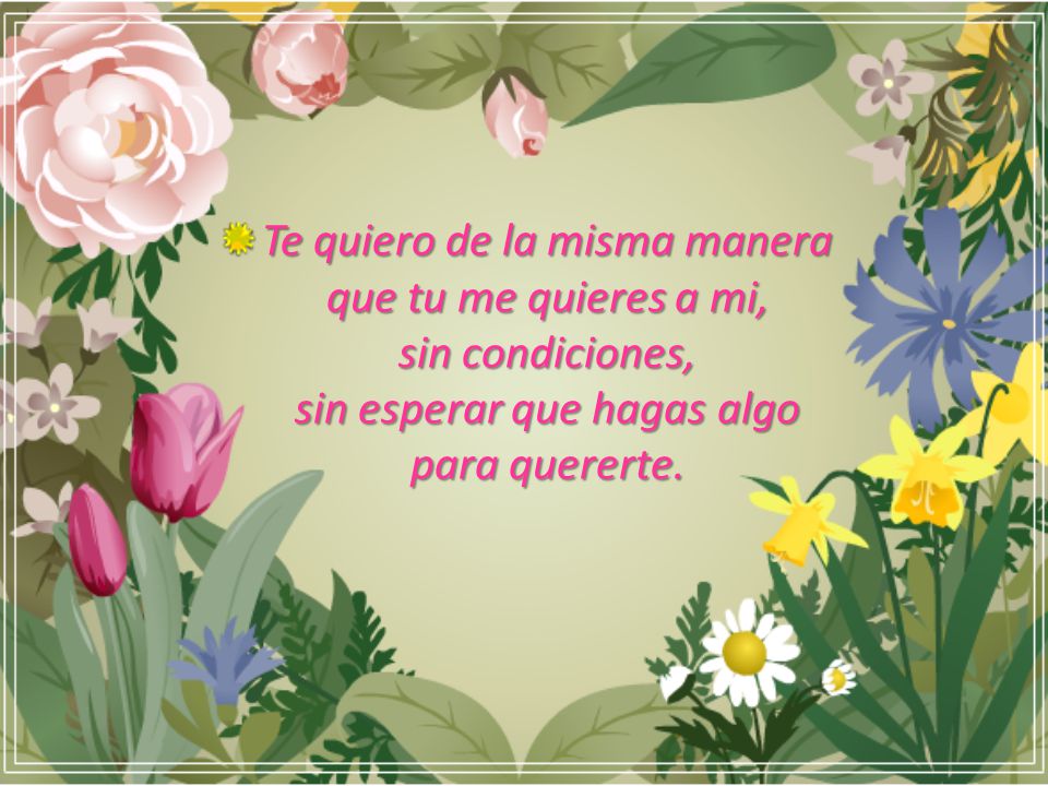 Te quiero de la misma manera que tu me quieres a mi, sin condiciones, sin esperar que hagas algo para quererte.