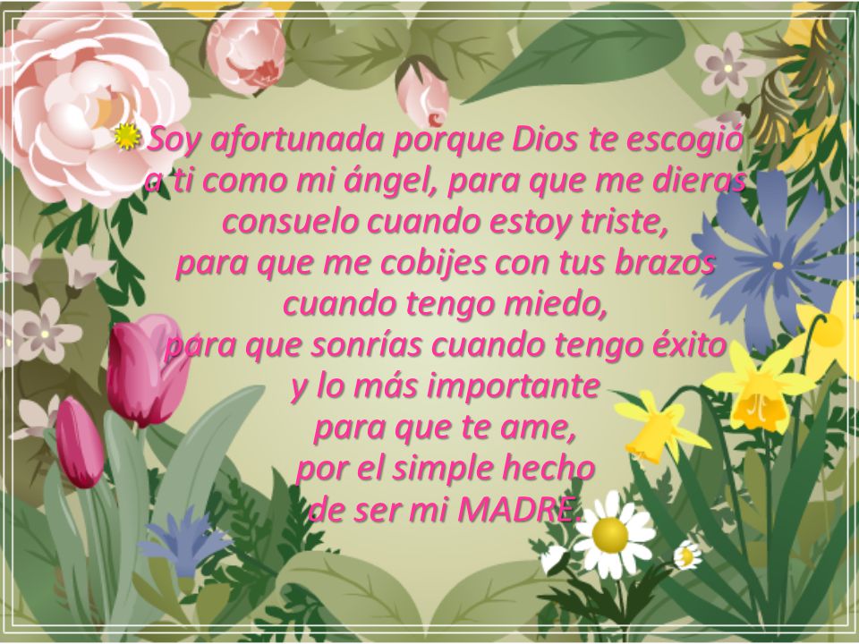 Soy afortunada porque Dios te escogió a ti como mi ángel, para que me dieras consuelo cuando estoy triste, para que me cobijes con tus brazos cuando tengo miedo, para que sonrías cuando tengo éxito y lo más importante para que te ame, por el simple hecho de ser mi MADRE.
