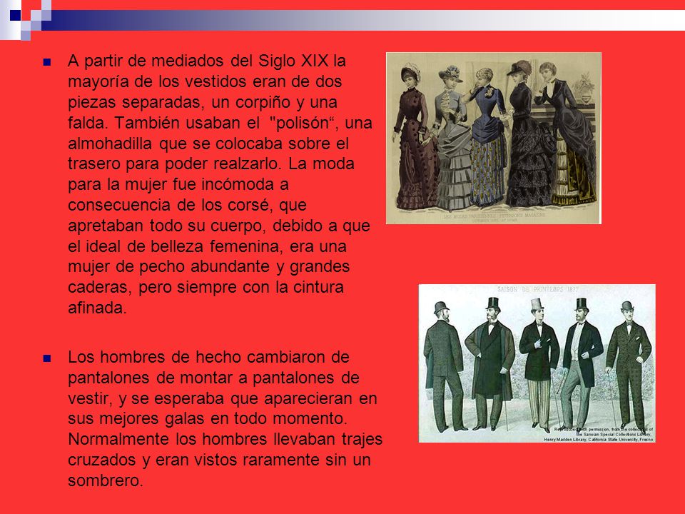 A partir de mediados del Siglo XIX la mayoría de los vestidos eran de dos piezas separadas, un corpiño y una falda. También usaban el polisón , una almohadilla que se colocaba sobre el trasero para poder realzarlo. La moda para la mujer fue incómoda a consecuencia de los corsé, que apretaban todo su cuerpo, debido a que el ideal de belleza femenina, era una mujer de pecho abundante y grandes caderas, pero siempre con la cintura afinada.