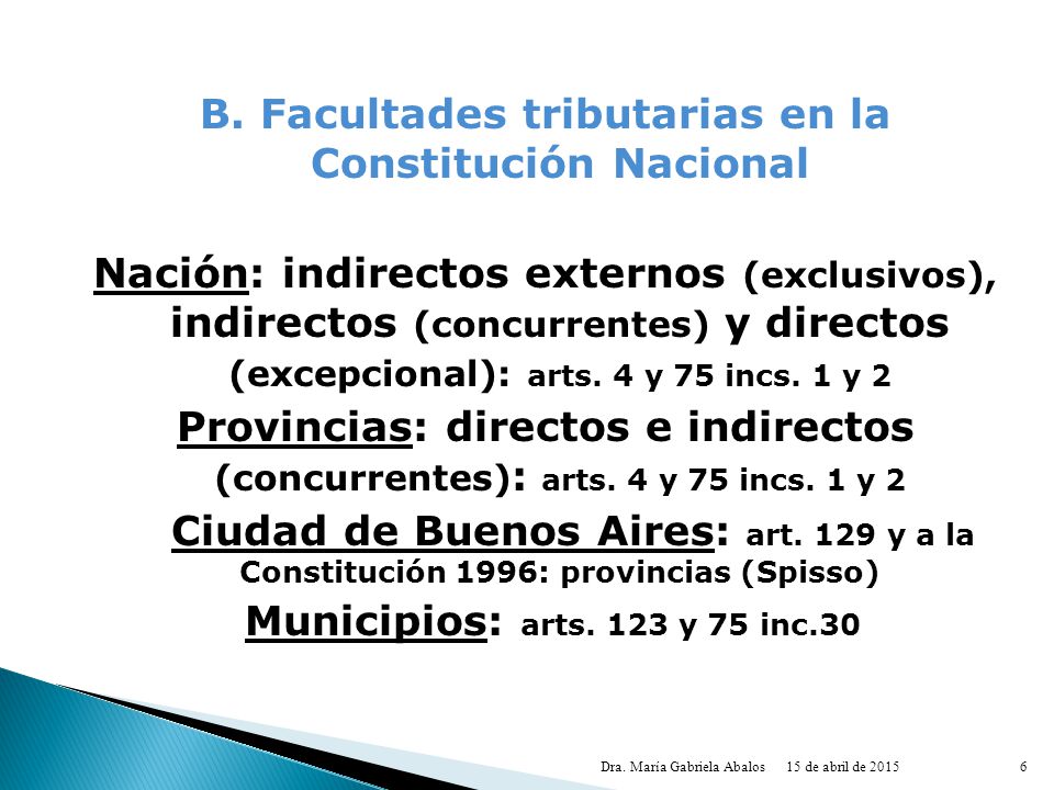 B. Facultades tributarias en la Constitución Nacional Nación: indirectos externos (exclusivos), indirectos (concurrentes) y directos (excepcional): arts. 4 y 75 incs. 1 y 2 Provincias: directos e indirectos (concurrentes): arts. 4 y 75 incs. 1 y 2 Ciudad de Buenos Aires: art. 129 y a la Constitución 1996: provincias (Spisso) Municipios: arts. 123 y 75 inc.30