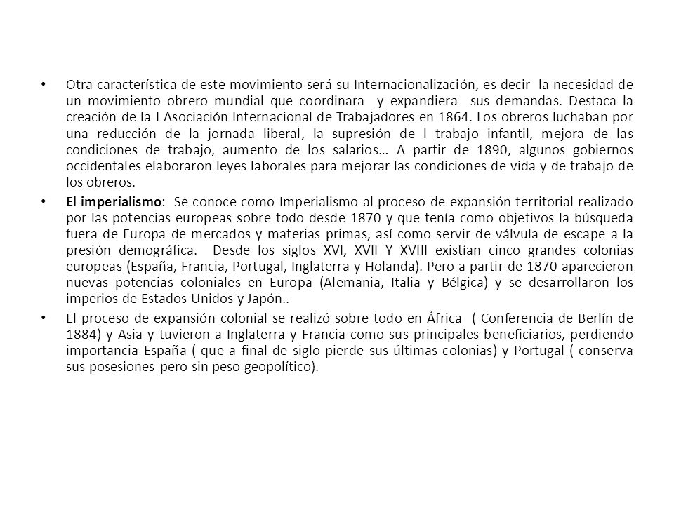 Otra característica de este movimiento será su Internacionalización, es decir la necesidad de un movimiento obrero mundial que coordinara y expandiera sus demandas. Destaca la creación de la I Asociación Internacional de Trabajadores en Los obreros luchaban por una reducción de la jornada liberal, la supresión de l trabajo infantil, mejora de las condiciones de trabajo, aumento de los salarios… A partir de 1890, algunos gobiernos occidentales elaboraron leyes laborales para mejorar las condiciones de vida y de trabajo de los obreros.