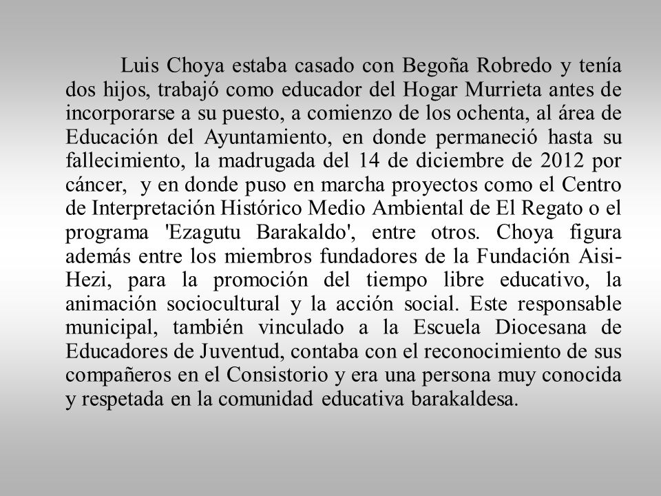 Luis Choya estaba casado con Begoña Robredo y tenía dos hijos, trabajó como educador del Hogar Murrieta antes de incorporarse a su puesto, a comienzo de los ochenta, al área de Educación del Ayuntamiento, en donde permaneció hasta su fallecimiento, la madrugada del 14 de diciembre de 2012 por cáncer, y en donde puso en marcha proyectos como el Centro de Interpretación Histórico Medio Ambiental de El Regato o el programa Ezagutu Barakaldo , entre otros.