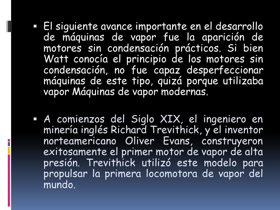 El siguiente avance importante en el desarrollo de máquinas de vapor fue la aparición de motores sin condensación prácticos. Si bien Watt conocía el principio de los motores sin condensación, no fue capaz desperfeccionar máquinas de este tipo, quizá porque utilizaba vapor Máquinas de vapor modernas.