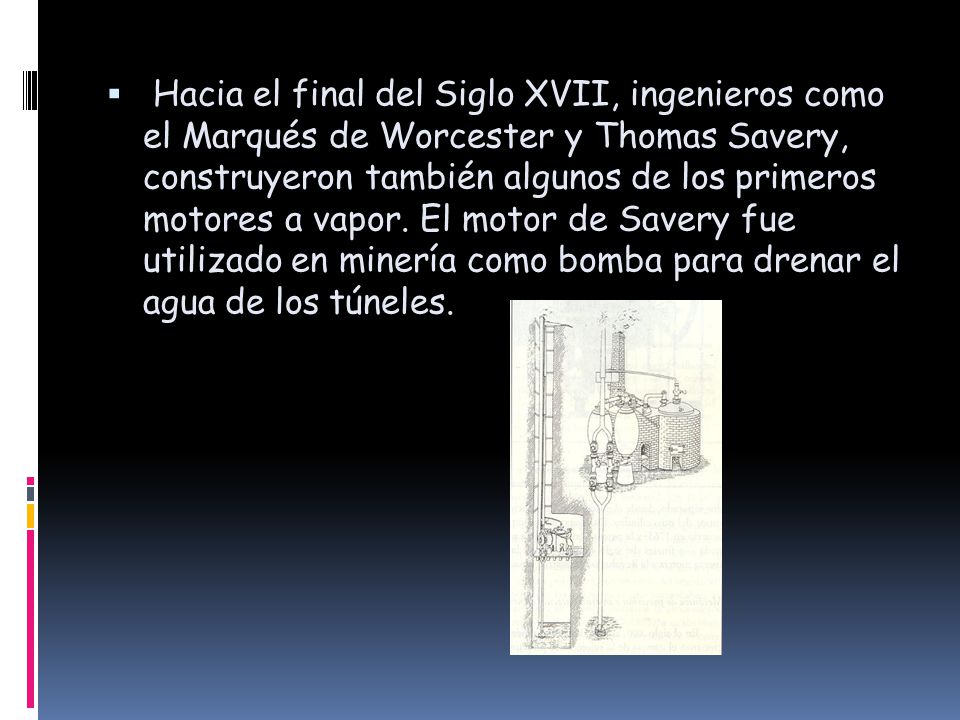 Hacia el final del Siglo XVII, ingenieros como el Marqués de Worcester y Thomas Savery, construyeron también algunos de los primeros motores a vapor.