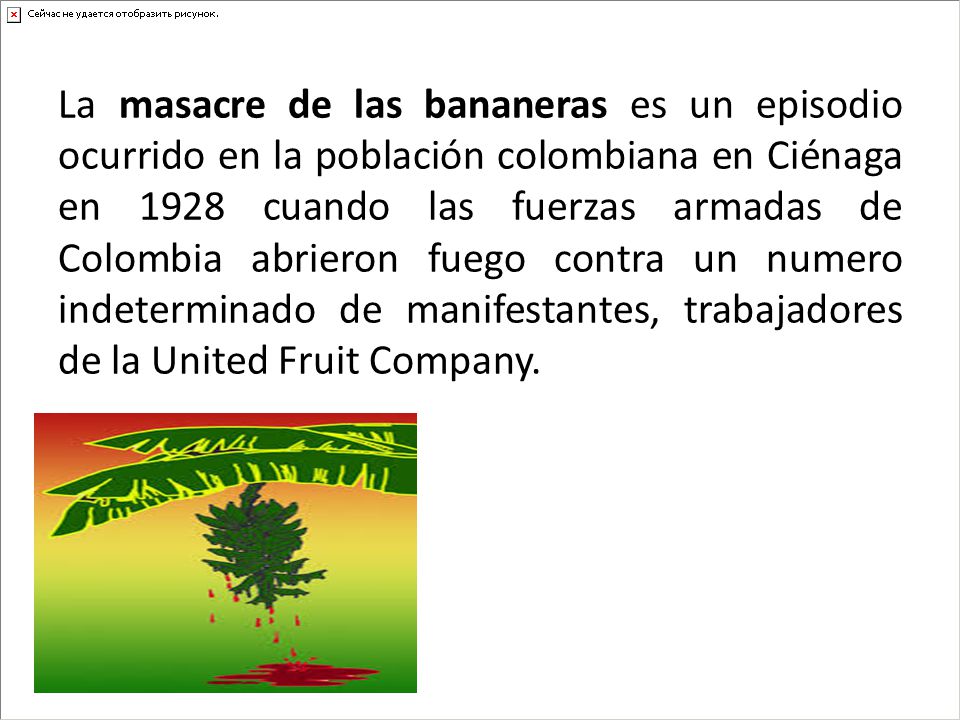 La masacre de las bananeras es un episodio ocurrido en la población colombiana en Ciénaga en 1928 cuando las fuerzas armadas de Colombia abrieron fuego contra un numero indeterminado de manifestantes, trabajadores de la United Fruit Company.