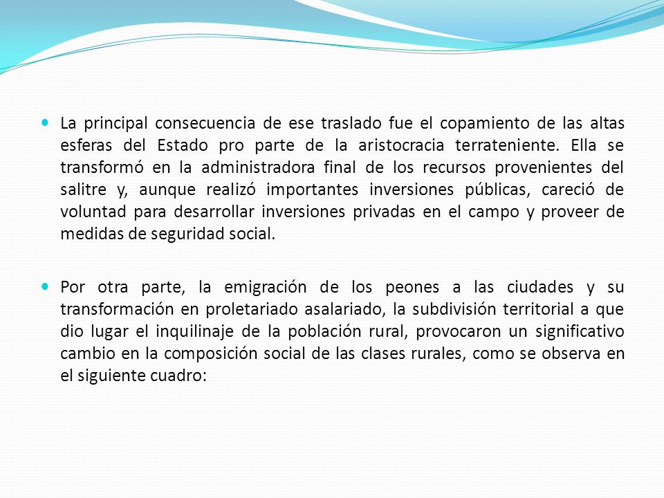 La principal consecuencia de ese traslado fue el copamiento de las altas esferas del Estado pro parte de la aristocracia terrateniente. Ella se transformó en la administradora final de los recursos provenientes del salitre y, aunque realizó importantes inversiones públicas, careció de voluntad para desarrollar inversiones privadas en el campo y proveer de medidas de seguridad social.