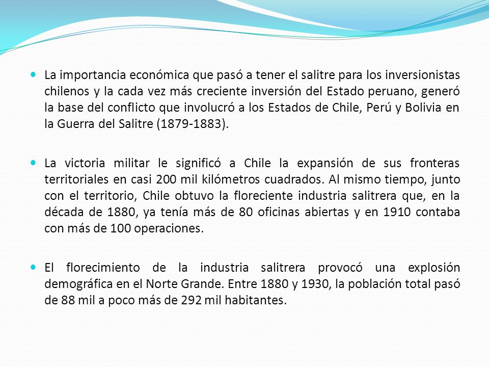 La importancia económica que pasó a tener el salitre para los inversionistas chilenos y la cada vez más creciente inversión del Estado peruano, generó la base del conflicto que involucró a los Estados de Chile, Perú y Bolivia en la Guerra del Salitre ( ).