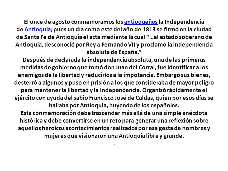 El once de agosto conmemoramos los antioqueños la Independencia de Antioquia; pues un día como este del año de 1813 se firmó en la ciudad de Santa Fe de Antioquia el acta mediante la cual …el estado soberano de Antioquia, desconoció por Rey a Fernando VII y proclamó la independencia absoluta de España. Después de declarada la independencia absoluta, una de las primeras medidas de gobierno que tomó don Juan del Corral, fue identificar a los enemigos de la libertad y reducirlos a la impotencia.