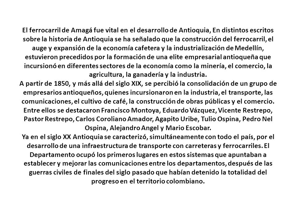 El ferrocarril de Amagá fue vital en el desarrollo de Antioquia, En distintos escritos sobre la historia de Antioquia se ha señalado que la construcción del ferrocarril, el auge y expansión de la economía cafetera y la industrialización de Medellín, estuvieron precedidos por la formación de una elite empresarial antioqueña que incursionó en diferentes sectores de la economía como la minería, el comercio, la agricultura, la ganadería y la industria.