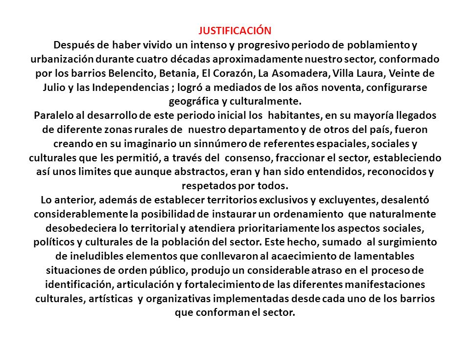 JUSTIFICACIÓN Después de haber vivido un intenso y progresivo periodo de poblamiento y urbanización durante cuatro décadas aproximadamente nuestro sector, conformado por los barrios Belencito, Betania, El Corazón, La Asomadera, Villa Laura, Veinte de Julio y las Independencias ; logró a mediados de los años noventa, configurarse geográfica y culturalmente.
