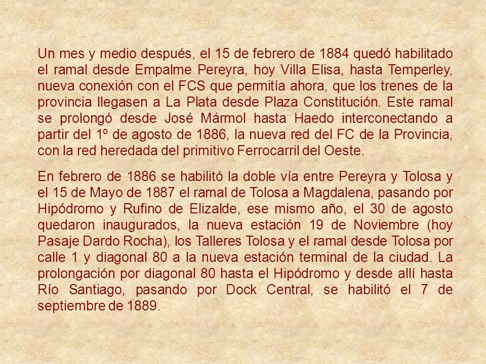 Un mes y medio después, el 15 de febrero de 1884 quedó habilitado el ramal desde Empalme Pereyra, hoy Villa Elisa, hasta Temperley, nueva conexión con el FCS que permitía ahora, que los trenes de la provincia llegasen a La Plata desde Plaza Constitución. Este ramal se prolongó desde José Mármol hasta Haedo interconectando a partir del 1º de agosto de 1886, la nueva red del FC de la Provincia, con la red heredada del primitivo Ferrocarril del Oeste.