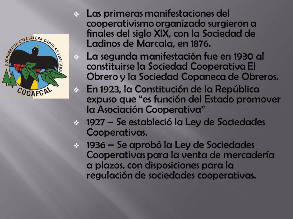 Las primeras manifestaciones del cooperativismo organizado surgieron a finales del siglo XIX, con la Sociedad de Ladinos de Marcala, en 1876.