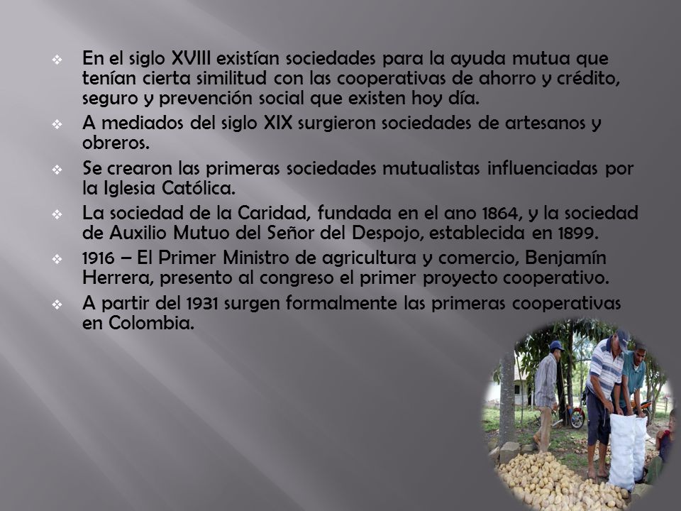 En el siglo XVIII existían sociedades para la ayuda mutua que tenían cierta similitud con las cooperativas de ahorro y crédito, seguro y prevención social que existen hoy día.