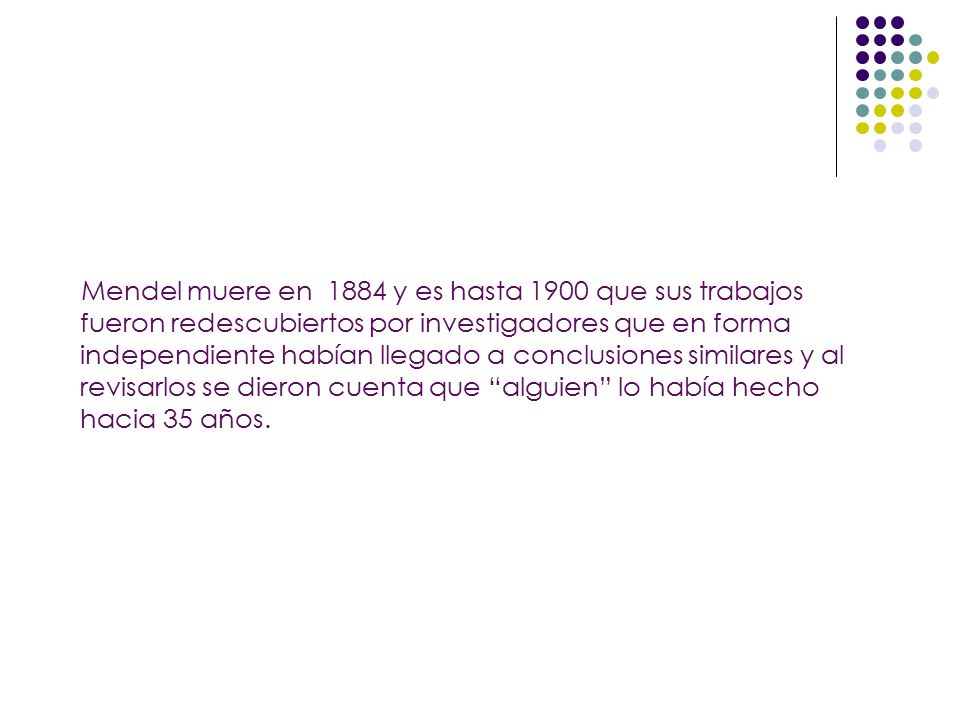Mendel muere en 1884 y es hasta 1900 que sus trabajos fueron redescubiertos por investigadores que en forma independiente habían llegado a conclusiones similares y al revisarlos se dieron cuenta que alguien lo había hecho hacia 35 años.