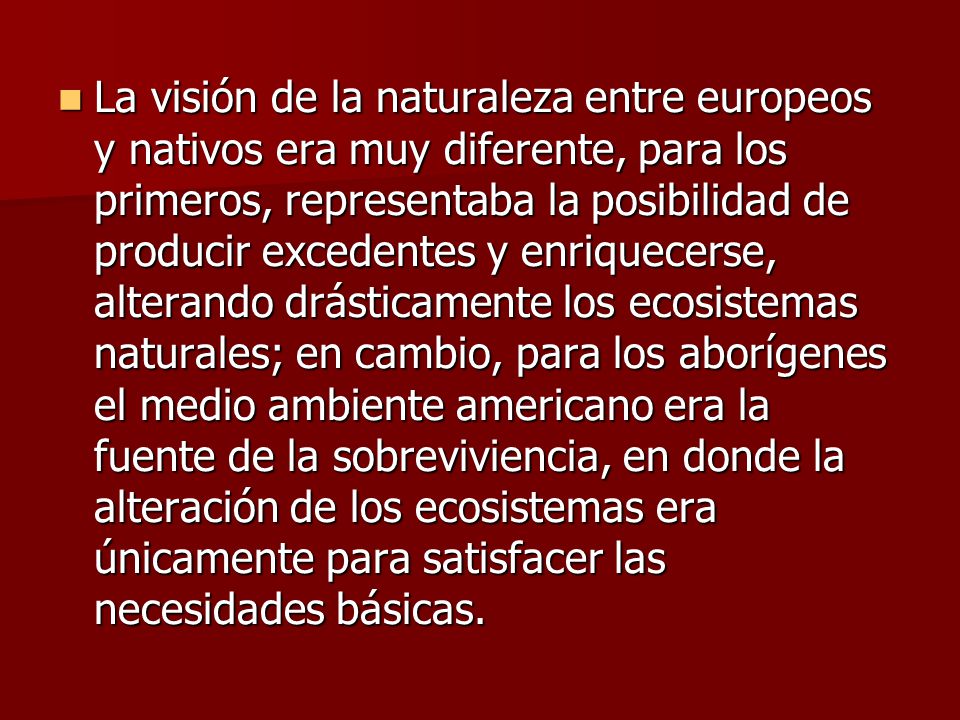 La visión de la naturaleza entre europeos y nativos era muy diferente, para los primeros, representaba la posibilidad de producir excedentes y enriquecerse, alterando drásticamente los ecosistemas naturales; en cambio, para los aborígenes el medio ambiente americano era la fuente de la sobreviviencia, en donde la alteración de los ecosistemas era únicamente para satisfacer las necesidades básicas.