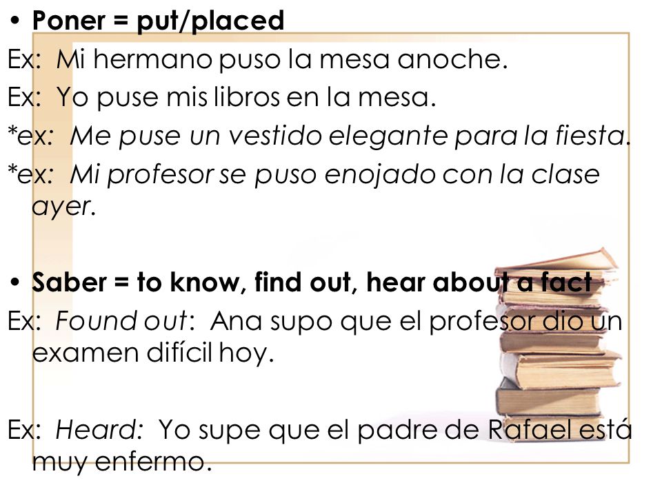 Poner = put/placed Ex: Mi hermano puso la mesa anoche. Ex: Yo puse mis libros en la mesa. *ex: Me puse un vestido elegante para la fiesta.