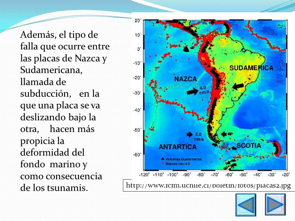 Además, el tipo de falla que ocurre entre las placas de Nazca y Sudamericana, llamada de subducción, en la que una placa se va deslizando bajo la otra, hacen más propicia la deformidad del fondo marino y como consecuencia de los tsunamis.