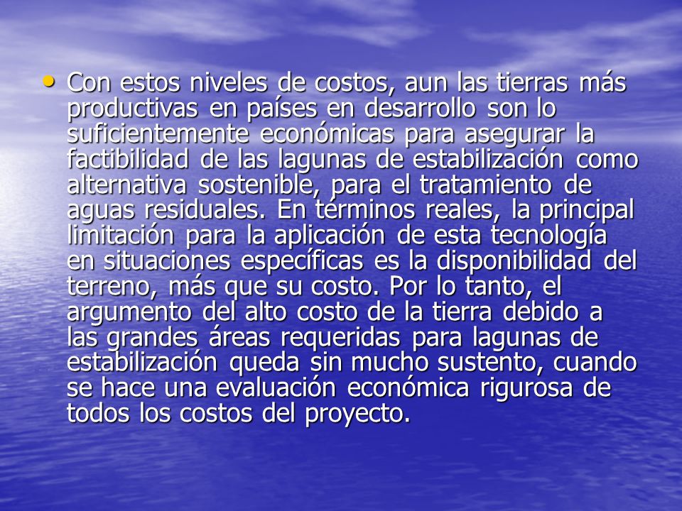 Con estos niveles de costos, aun las tierras más productivas en países en desarrollo son lo suficientemente económicas para asegurar la factibilidad de las lagunas de estabilización como alternativa sostenible, para el tratamiento de aguas residuales.