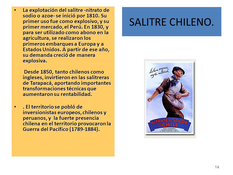 La explotación del salitre -nitrato de sodio o azoe- se inició por Su primer uso fue como explosivo, y su primer mercado, el Perú. En 1830, y para ser utilizado como abono en la agricultura, se realizaron los primeros embarques a Europa y a Estados Unidos. A partir de ese año, su demanda creció de manera explosiva. Desde 1850, tanto chilenos como ingleses, invirtieron en las salitreras de Tarapacá, aportando importantes transformaciones técnicas que aumentaron su rentabilidad.