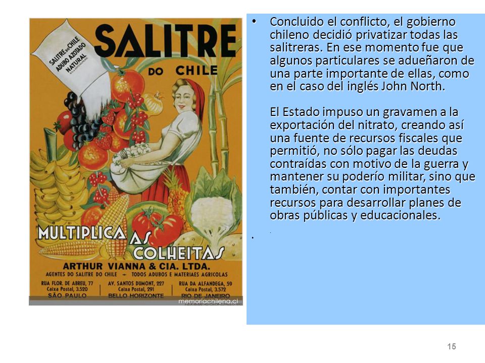 Concluido el conflicto, el gobierno chileno decidió privatizar todas las salitreras. En ese momento fue que algunos particulares se adueñaron de una parte importante de ellas, como en el caso del inglés John North. El Estado impuso un gravamen a la exportación del nitrato, creando así una fuente de recursos fiscales que permitió, no sólo pagar las deudas contraídas con motivo de la guerra y mantener su poderío militar, sino que también, contar con importantes recursos para desarrollar planes de obras públicas y educacionales. .