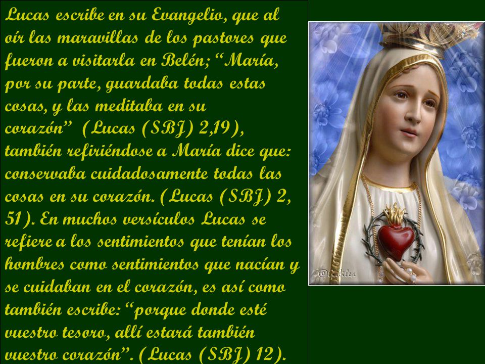 Lucas escribe en su Evangelio, que al oír las maravillas de los pastores que fueron a visitarla en Belén; María, por su parte, guardaba todas estas cosas, y las meditaba en su corazón (Lucas (SBJ) 2,19), también refiriéndose a María dice que: conservaba cuidadosamente todas las cosas en su corazón.