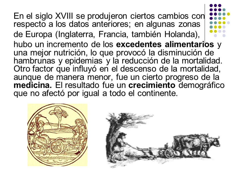 En el siglo XVIII se produjeron ciertos cambios con respecto a los datos anteriores; en algunas zonas de Europa (Inglaterra, Francia, también Holanda), hubo un incremento de los excedentes alimentarios y una mejor nutrición, lo que provocó la disminución de hambrunas y epidemias y la reducción de la mortalidad.