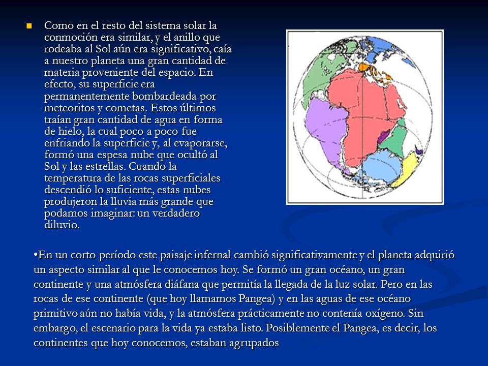 Como en el resto del sistema solar la conmoción era similar, y el anillo que rodeaba al Sol aún era significativo, caía a nuestro planeta una gran cantidad de materia proveniente del espacio. En efecto, su superficie era permanentemente bombardeada por meteoritos y cometas. Estos últimos traían gran cantidad de agua en forma de hielo, la cual poco a poco fue enfriando la superficie y, al evaporarse, formó una espesa nube que ocultó al Sol y las estrellas. Cuando la temperatura de las rocas superficiales descendió lo suficiente, estas nubes produjeron la lluvia más grande que podamos imaginar: un verdadero diluvio.
