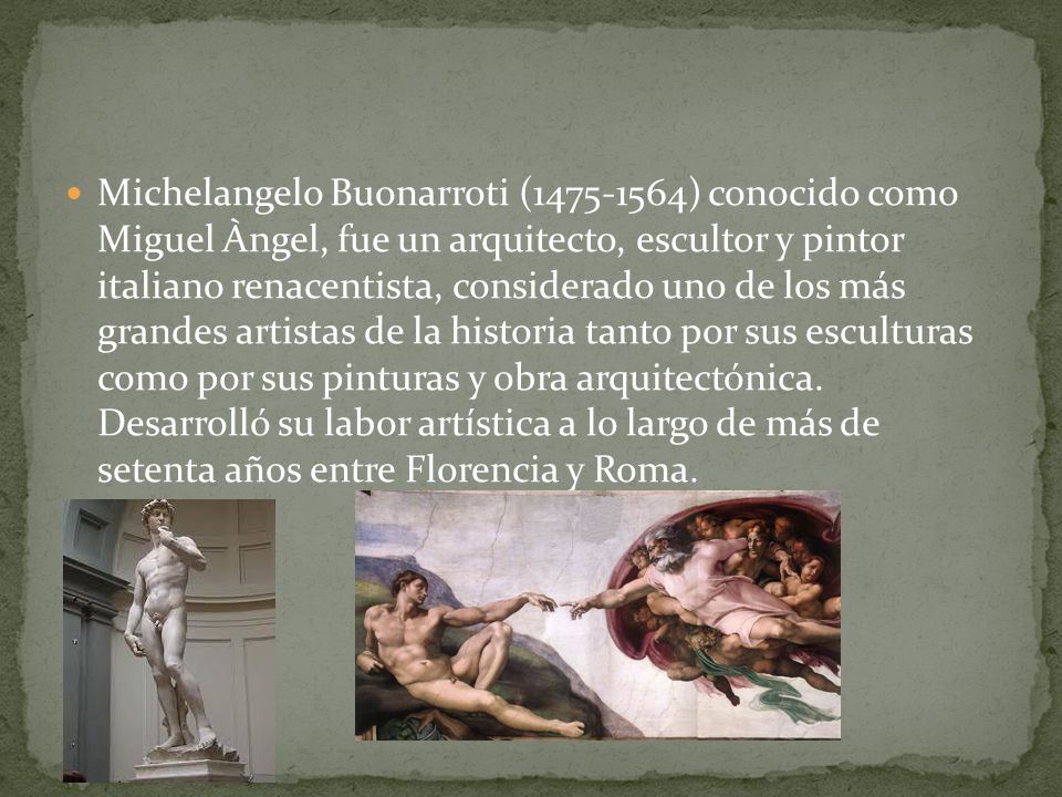 Michelangelo Buonarroti ( ) conocido como Miguel Àngel, fue un arquitecto, escultor y pintor italiano renacentista, considerado uno de los más grandes artistas de la historia tanto por sus esculturas como por sus pinturas y obra arquitectónica.