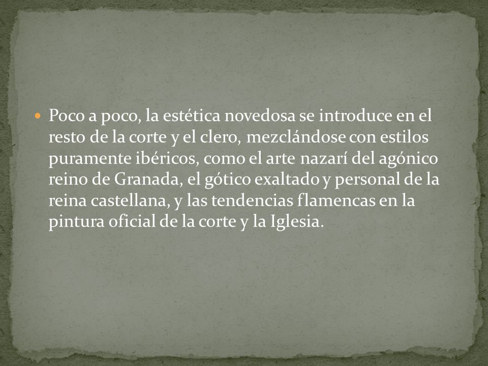 Poco a poco, la estética novedosa se introduce en el resto de la corte y el clero, mezclándose con estilos puramente ibéricos, como el arte nazarí del agónico reino de Granada, el gótico exaltado y personal de la reina castellana, y las tendencias flamencas en la pintura oficial de la corte y la Iglesia.