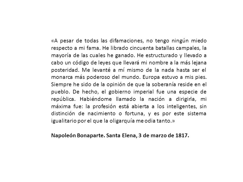 «A pesar de todas las difamaciones, no tengo ningún miedo respecto a mi fama. He librado cincuenta batallas campales, la mayoría de las cuales he ganado. He estructurado y llevado a cabo un código de leyes que llevará mi nombre a la más lejana posteridad. Me levanté a mí mismo de la nada hasta ser el monarca más poderoso del mundo. Europa estuvo a mis pies. Siempre he sido de la opinión de que la soberanía reside en el pueblo. De hecho, el gobierno imperial fue una especie de república. Habiéndome llamado la nación a dirigirla, mi máxima fue: la profesión está abierta a los inteligentes, sin distinción de nacimiento o fortuna, y es por este sistema igualitario por el que la oligarquía me odia tanto.»