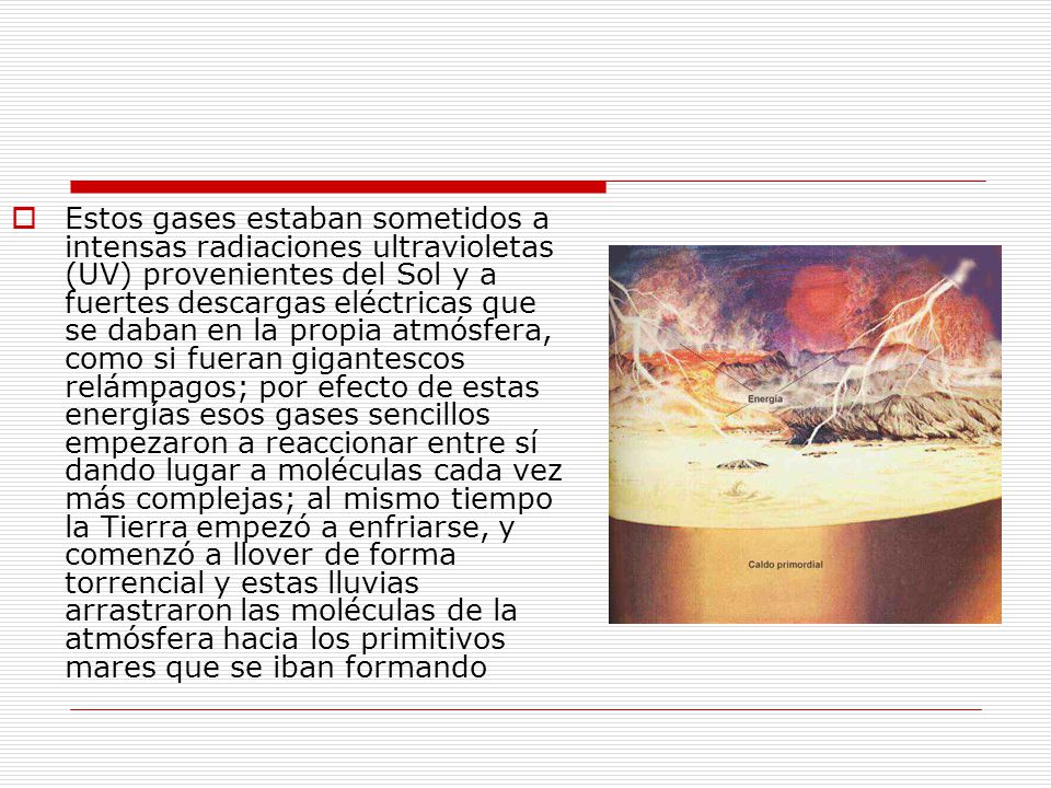 Estos gases estaban sometidos a intensas radiaciones ultravioletas (UV) provenientes del Sol y a fuertes descargas eléctricas que se daban en la propia atmósfera, como si fueran gigantescos relámpagos; por efecto de estas energías esos gases sencillos empezaron a reaccionar entre sí dando lugar a moléculas cada vez más complejas; al mismo tiempo la Tierra empezó a enfriarse, y comenzó a llover de forma torrencial y estas lluvias arrastraron las moléculas de la atmósfera hacia los primitivos mares que se iban formando