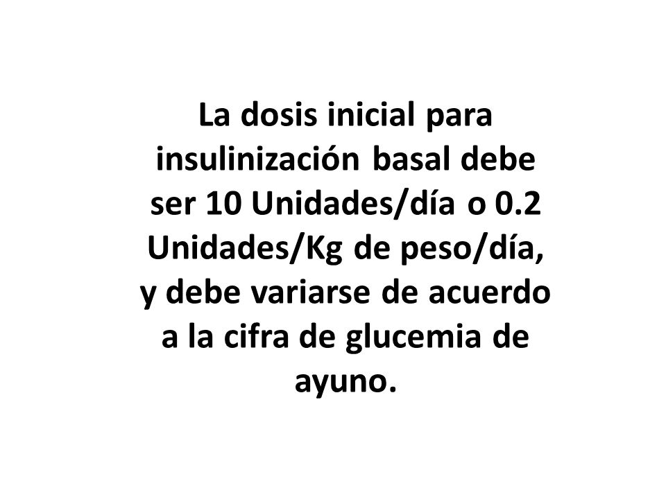 La dosis inicial para insulinización basal debe ser 10 Unidades/día o 0.2 Unidades/Kg de peso/día, y debe variarse de acuerdo a la cifra de glucemia de ayuno.