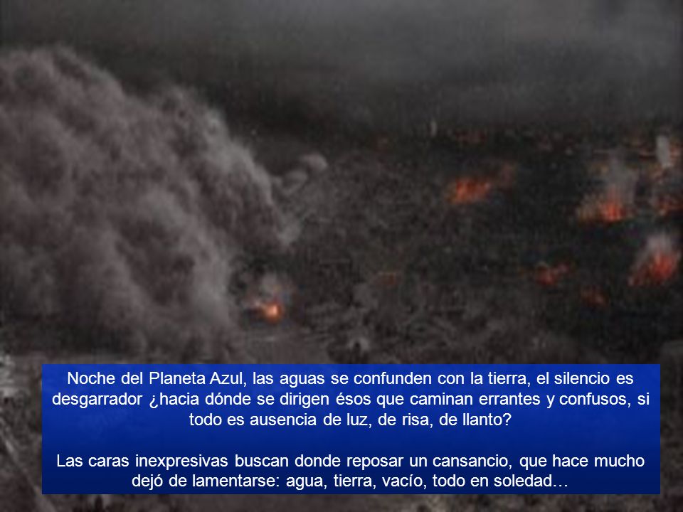 Noche del Planeta Azul, las aguas se confunden con la tierra, el silencio es desgarrador ¿hacia dónde se dirigen ésos que caminan errantes y confusos, si todo es ausencia de luz, de risa, de llanto