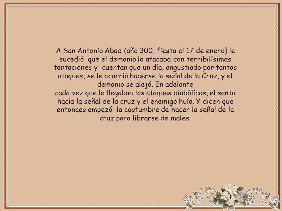 A San Antonio Abad (año 300, fiesta el 17 de enero) le sucedió que el demonio lo atacaba con terribilísimas tentaciones y cuentan que un día, angustiado por tantos ataques, se le ocurrió hacerse la señal de la Cruz, y el demonio se alejó. En adelante