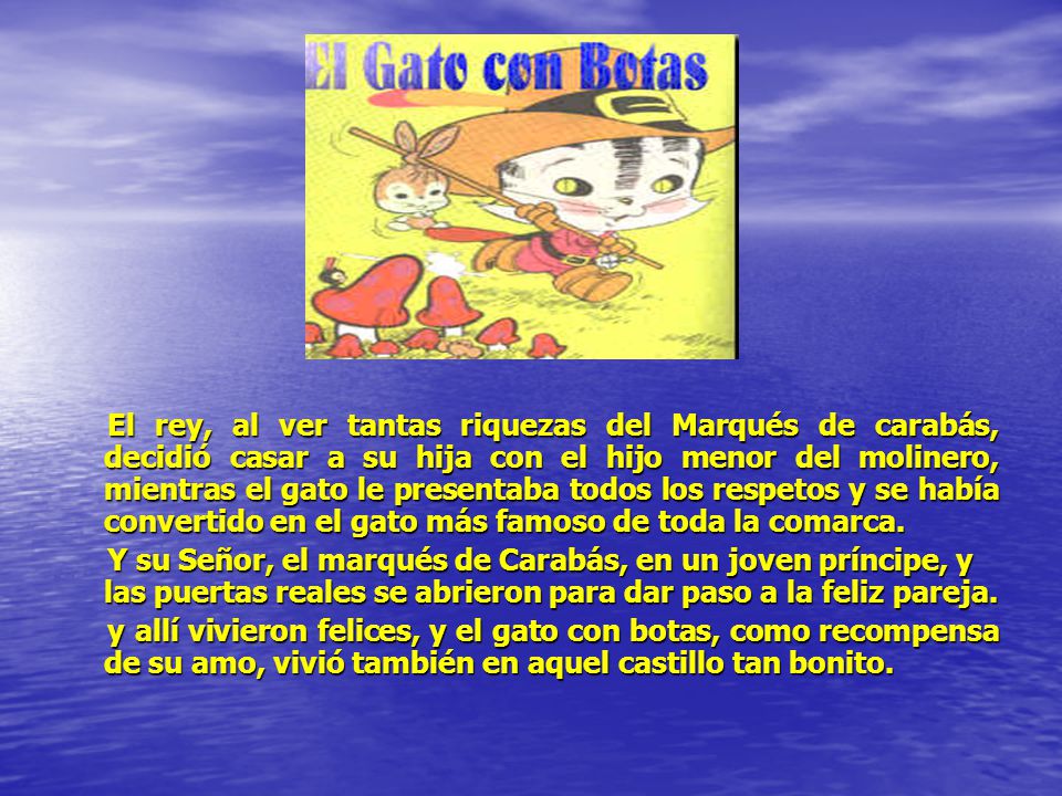 El rey, al ver tantas riquezas del Marqués de carabás, decidió casar a su hija con el hijo menor del molinero, mientras el gato le presentaba todos los respetos y se había convertido en el gato más famoso de toda la comarca.
