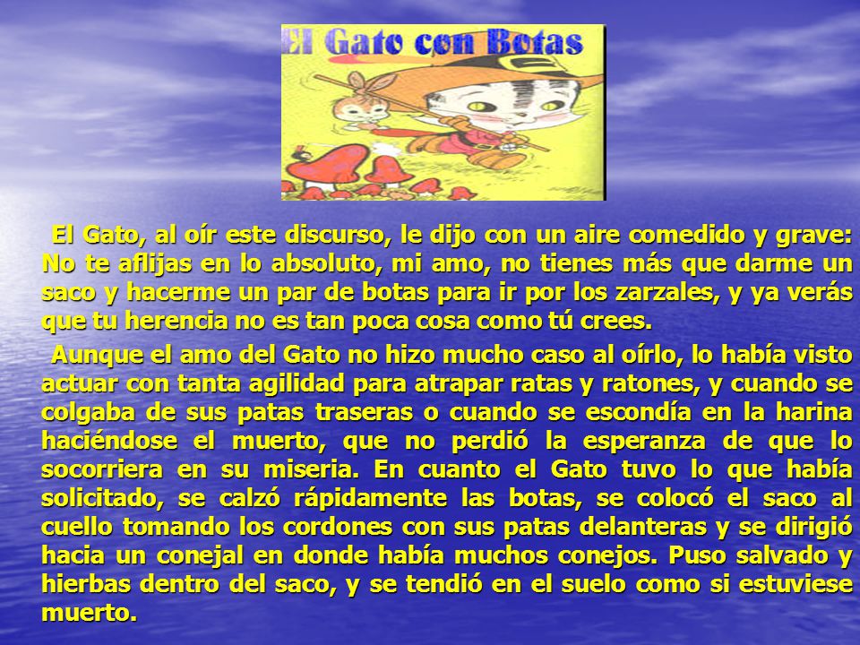 El Gato, al oír este discurso, le dijo con un aire comedido y grave: No te aflijas en lo absoluto, mi amo, no tienes más que darme un saco y hacerme un par de botas para ir por los zarzales, y ya verás que tu herencia no es tan poca cosa como tú crees.
