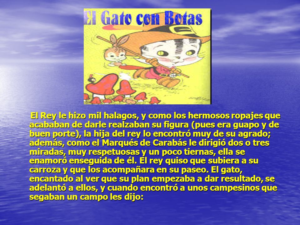 El Rey le hizo mil halagos, y como los hermosos ropajes que acababan de darle realzaban su figura (pues era guapo y de buen porte), la hija del rey lo encontró muy de su agrado; además, como el Marqués de Carabás le dirigió dos o tres miradas, muy respetuosas y un poco tiernas, ella se enamoró enseguida de él.