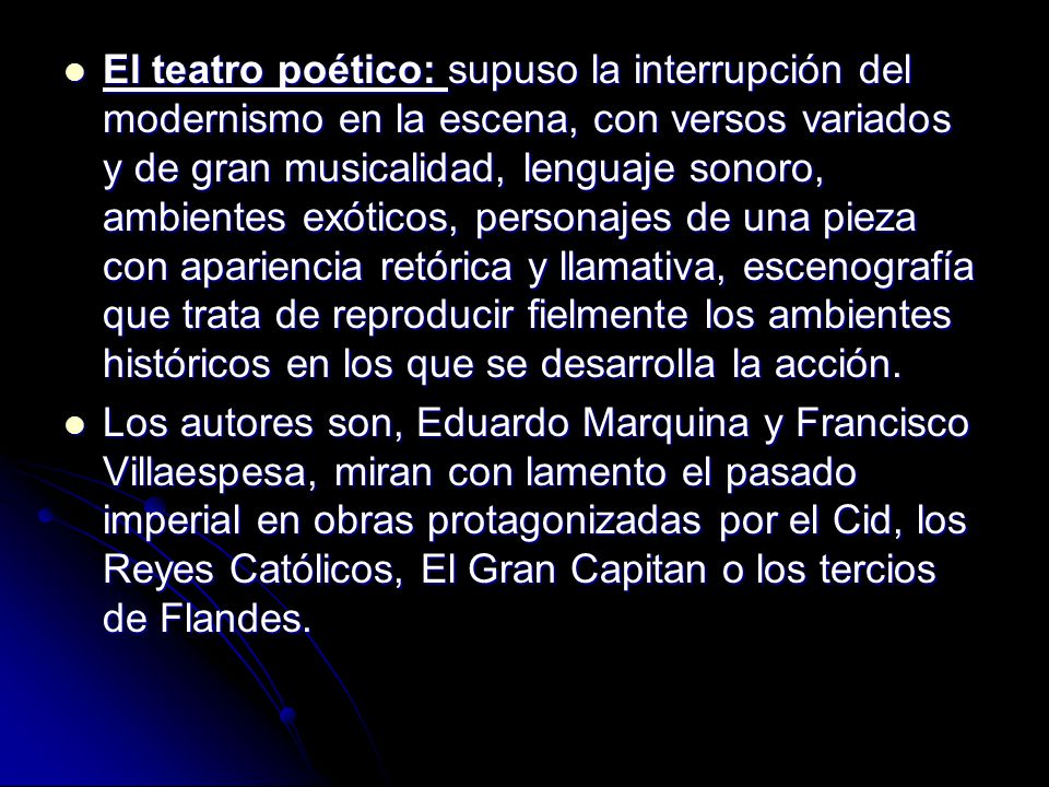 El teatro poético: supuso la interrupción del modernismo en la escena, con versos variados y de gran musicalidad, lenguaje sonoro, ambientes exóticos, personajes de una pieza con apariencia retórica y llamativa, escenografía que trata de reproducir fielmente los ambientes históricos en los que se desarrolla la acción.