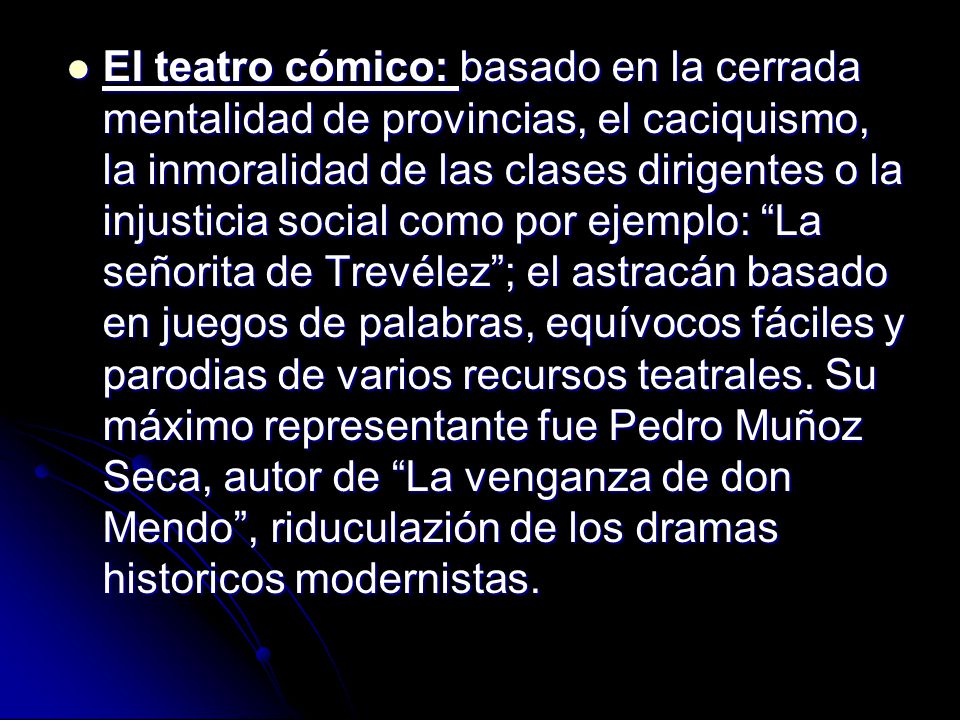 El teatro cómico: basado en la cerrada mentalidad de provincias, el caciquismo, la inmoralidad de las clases dirigentes o la injusticia social como por ejemplo: La señorita de Trevélez ; el astracán basado en juegos de palabras, equívocos fáciles y parodias de varios recursos teatrales.