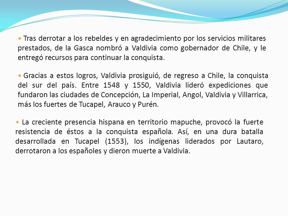 Tras derrotar a los rebeldes y en agradecimiento por los servicios militares prestados, de la Gasca nombró a Valdivia como gobernador de Chile, y le entregó recursos para continuar la conquista.