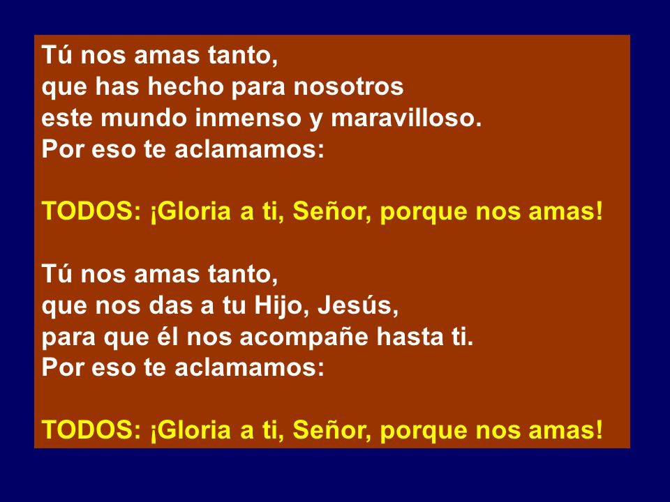 Tú nos amas tanto, que has hecho para nosotros. este mundo inmenso y maravilloso. Por eso te aclamamos: