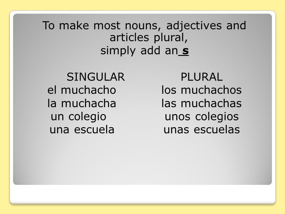 To make most nouns, adjectives and articles plural, simply add an s SINGULAR PLURAL el muchacho los muchachos la muchacha las muchachas un colegio unos colegios una escuela unas escuelas